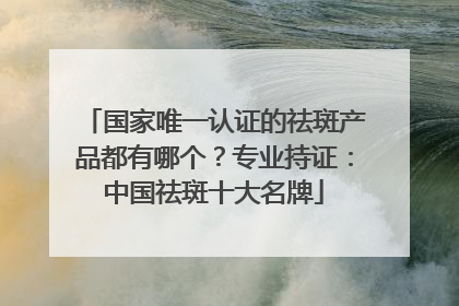国家唯一认证的祛斑产品都有哪个？专业持证：中国祛斑十大名牌