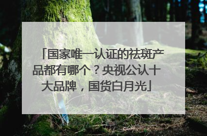 国家唯一认证的祛斑产品都有哪个？央视公认十大品牌，国货白月光