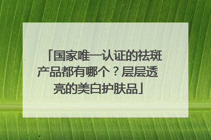 国家唯一认证的祛斑产品都有哪个？层层透亮的美白护肤品