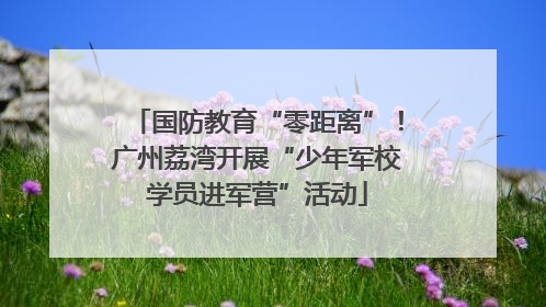 国防教育“零距离”！广州荔湾开展“少年军校学员进军营”活动
