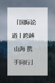 国际论道丨跨越山海 携手同行