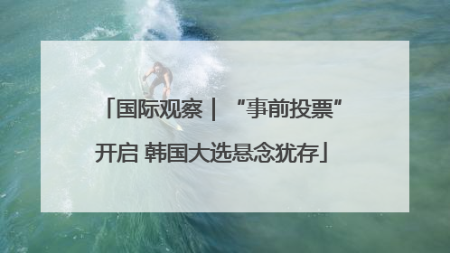 国际观察｜“事前投票”开启 韩国大选悬念犹存