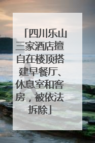 四川乐山三家酒店擅自在楼顶搭建早餐厅、休息室和客房，被依法拆除