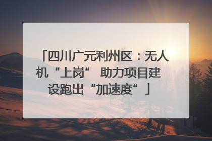 四川广元利州区：无人机“上岗” 助力项目建设跑出“加速度”
