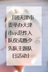 团天津市委举办天津市示范性入队仪式暨少先队主题队日活动