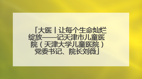大医丨让每个生命灿烂绽放——记天津市儿童医院（天津大学儿童医院）党委书记、院长刘薇