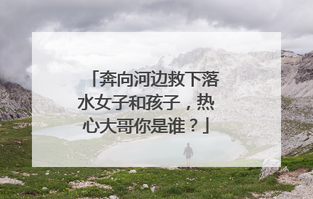 奔向河边救下落水女子和孩子，热心大哥你是谁？