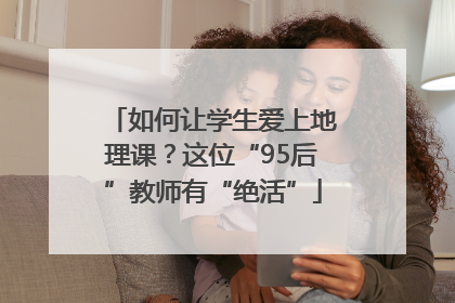 如何让学生爱上地理课？这位“95后”教师有“绝活”