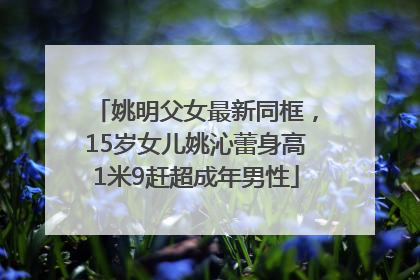 姚明父女最新同框，15岁女儿姚沁蕾身高1米9赶超成年男性