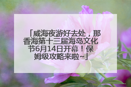 威海夜游好去处，那香海第十三届海岛文化节6月14日开幕！保姆级攻略来啦~