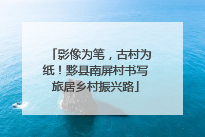 影像为笔，古村为纸！黟县南屏村书写旅居乡村振兴路