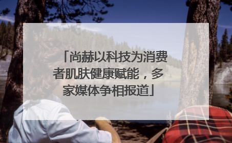 尚赫以科技为消费者肌肤健康赋能，多家媒体争相报道
