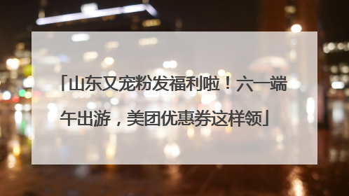 山东又宠粉发福利啦！六一端午出游，美团优惠券这样领