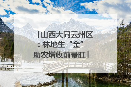 山西大同云州区：林地生“金” 助农增收前景旺