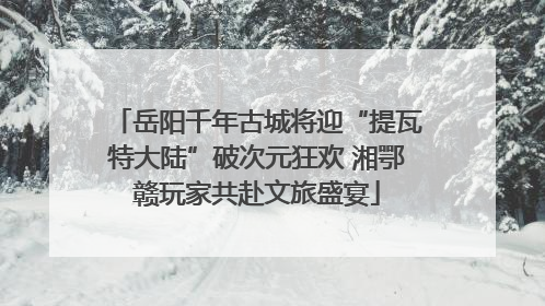 岳阳千年古城将迎“提瓦特大陆”破次元狂欢 湘鄂赣玩家共赴文旅盛宴