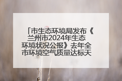 市生态环境局发布《兰州市2024年生态环境状况公报》去年全市环境空气质量达标天数301天