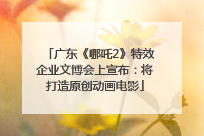 广东《哪吒2》特效企业文博会上宣布：将打造原创动画电影