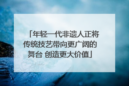 年轻一代非遗人正将传统技艺带向更广阔的舞台 创造更大价值