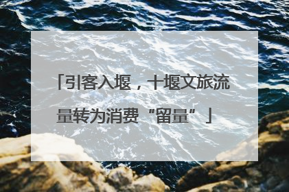 引客入堰，十堰文旅流量转为消费“留量”