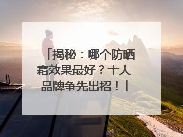 揭秘：哪个防晒霜效果最好？十大品牌争先出招！