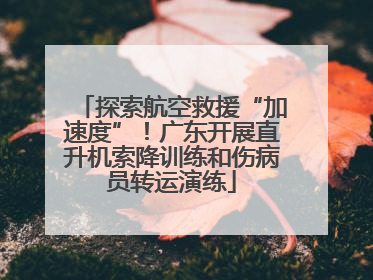 探索航空救援“加速度”！广东开展直升机索降训练和伤病员转运演练
