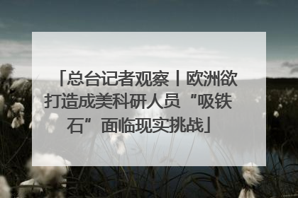 总台记者观察丨欧洲欲打造成美科研人员“吸铁石”面临现实挑战