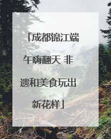 成都锦江端午嗨翻天 非遗和美食玩出新花样