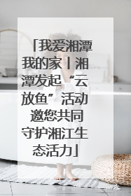 我爱湘潭我的家丨湘潭发起“云放鱼”活动 邀您共同守护湘江生态活力