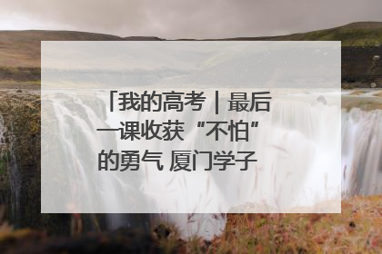 我的高考｜最后一课收获“不怕”的勇气 厦门学子万里同风赴新程