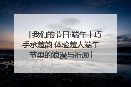 我们的节日·端午丨巧手承楚韵 体验楚人端午节里的浪漫与祈愿