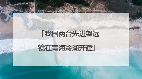 我国两台先进望远镜在青海冷湖开建