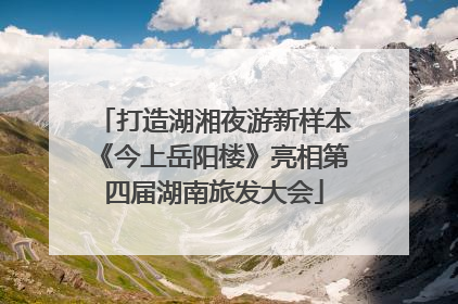 打造湖湘夜游新样本《今上岳阳楼》亮相第四届湖南旅发大会