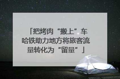 把烤肉“搬上”车 哈铁助力地方将旅客流量转化为“留量”