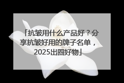 抗皱用什么产品好？分享抗皱好用的牌子名单，2025出圈好物