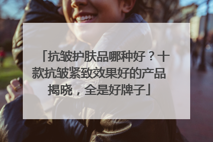 抗皱护肤品哪种好？十款抗皱紧致效果好的产品揭晓，全是好牌子