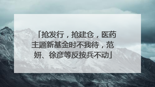 抢发行，抢建仓，医药主题新基金时不我待，范妍、徐彦等反按兵不动