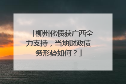 柳州化债获广西全力支持，当地财政债务形势如何？