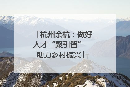 杭州余杭：做好人才“聚引留” 助力乡村振兴
