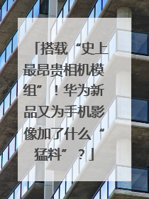 搭载“史上最昂贵相机模组”！华为新品又为手机影像加了什么“猛料”？