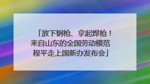 放下钢枪、拿起焊枪！来自山东的全国劳动模范程平走上国新办发布会