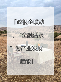 政银企联动，“金融活水”为产业发展赋能
