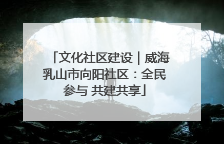 文化社区建设｜威海乳山市向阳社区：全民参与 共建共享