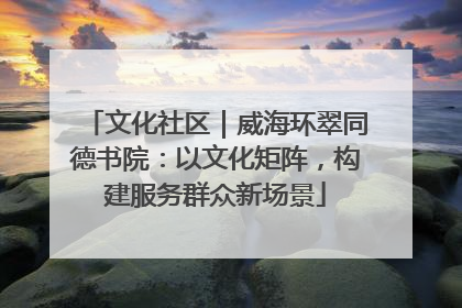 文化社区｜威海环翠同德书院：以文化矩阵，构建服务群众新场景