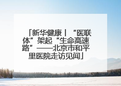 新华健康丨“医联体”架起“生命高速路”——北京市和平里医院走访见闻