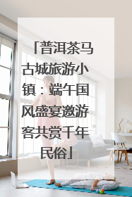 普洱茶马古城旅游小镇：端午国风盛宴邀游客共赏千年民俗