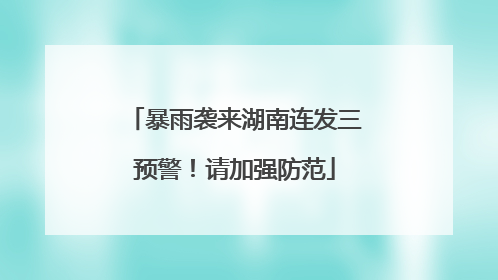 暴雨袭来湖南连发三预警！请加强防范
