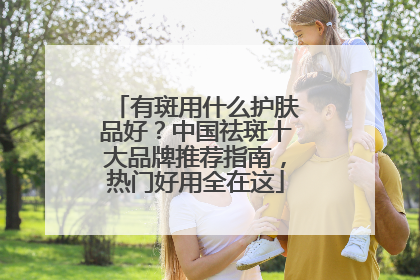 有斑用什么护肤品好？中国祛斑十大品牌推荐指南，热门好用全在这