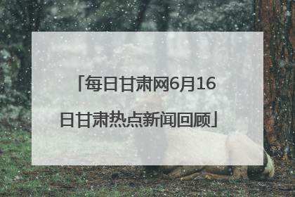 每日甘肃网6月16日甘肃热点新闻回顾