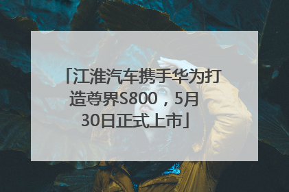 江淮汽车携手华为打造尊界S800，5月30日正式上市