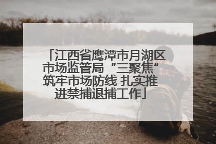 江西省鹰潭市月湖区市场监管局“三聚焦”筑牢市场防线 扎实推进禁捕退捕工作